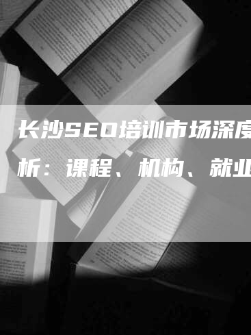 长沙SEO培训市场深度分析：课程、机构、就业前景