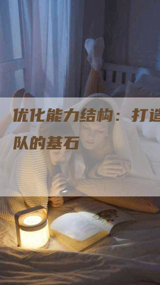 优化能力结构：打造卓越团队的基石