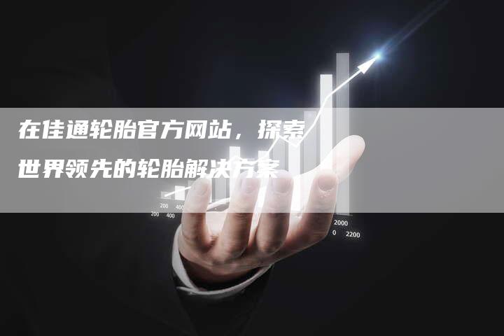 在佳通轮胎官方网站，探索世界领先的轮胎解决方案